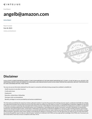 Email Report
angelb@amazon.com
Link to Report
Report Created
Feb 18, 2023
intelius.com/dashboard
Disclaimer
Intelius IS NOT A CREDIT REPORTING AGENCY (“CRA”) FOR PURPOSES OF THE FAIR CREDIT REPORTING ACT (“FCRA”), 15 USC §§ 1681 et seq. AS SUCH, THE
ADDITIONAL PROTECTIONS AFFORDED TO CONSUMERS, AND OBLIGATIONS PLACED UPON CREDIT REPORTING AGENCIES, ARE NOT CONTEMPLATED
BY, NOR CONTAINED WITHIN, THESE TERMS.
You may not use any information obtained from this report in connection with determining a prospective candidate’s suitability for:
Health insurance or any other insurance
Credit and/or loans
Employment
Education, scholarships or fellowships
Housing or other accommodations
Benexts, privileges or services provided by any business establishment.
Theinformationprovidedbythisreporthasnotbeencollectedinwholeorinpartforthepurposeoffurnishingconsumerreports,asdexnedintheFCRA.Accordingly,
you understand and agree that you will not use any of the information you obtain from this report as a factor in: (a) establishing an individual’s eligibility for personal
credit, loans, insurance or assessing risks associated with e;isting consumer credit obligations- (b) evaluating an individual for employment, promotion, reassignment
or retention (including employment of household workers such as babysitters, cleaning personnel, nannies, contractors, and other individuals)- (c) evaluating an
individual for educational opportunities, scholarships or fellowships- (d) evaluating an individual’s eligibility for a license or other benext granted by a government
agencyor(e)anyotherproduct,serviceortransactioninconnectionwithwhichaconsumerreportmaybeusedundertheFCRAoranysimilarstatestatute,including,
without limitation, apartment rental, check cashing, or the opening of a deposit or transaction account. You also agree that you shall not use any of the information
you receive through this report to take any “adverse action,” as that term is dexned in the FCRA- you have appropriate knowledge of the FCRA- and, if necessary, you
will consult with an attorney to ensure compliance with these Terms.
 