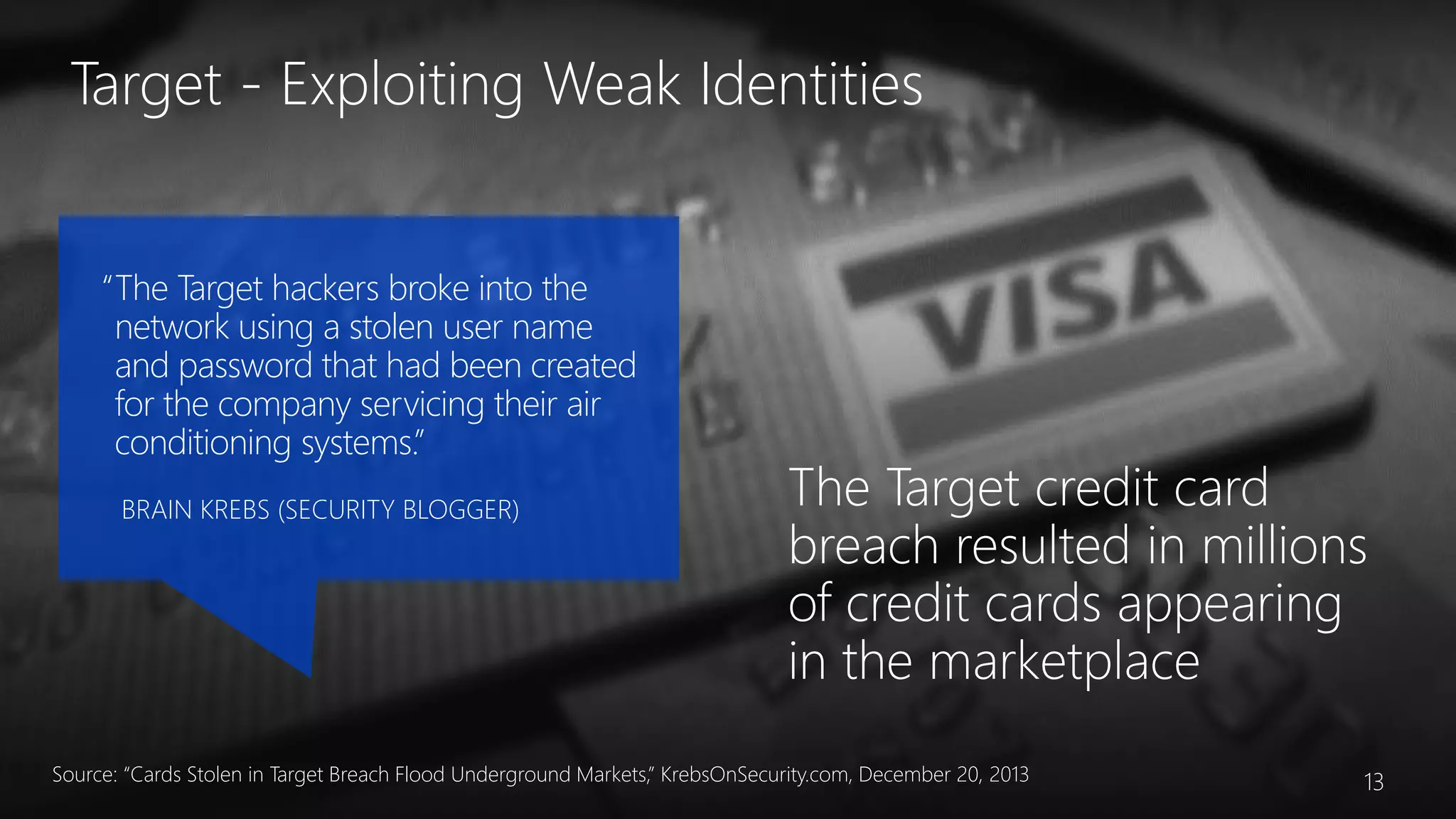 “The Target hackers broke into the
network using a stolen user name
and password that had been created
for the company servicing their air
conditioning systems.”
BRAIN KREBS (SECURITY BLOGGER)
Target - Exploiting Weak Identities
Source: “Cards Stolen in Target Breach Flood Underground Markets,” KrebsOnSecurity.com, December 20, 2013 13
 