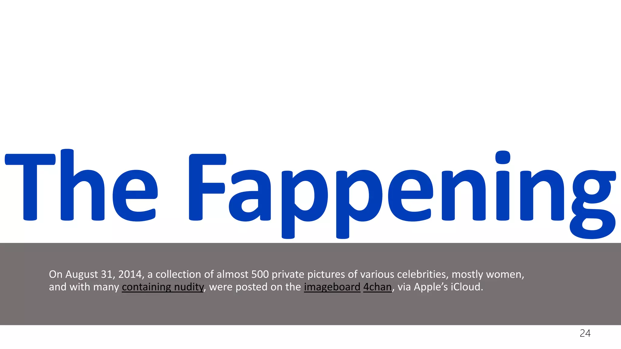 The Fappening
On August 31, 2014, a collection of almost 500 private pictures of various celebrities, mostly women,
and with many containing nudity, were posted on the imageboard 4chan, via Apple’s iCloud.
24
 