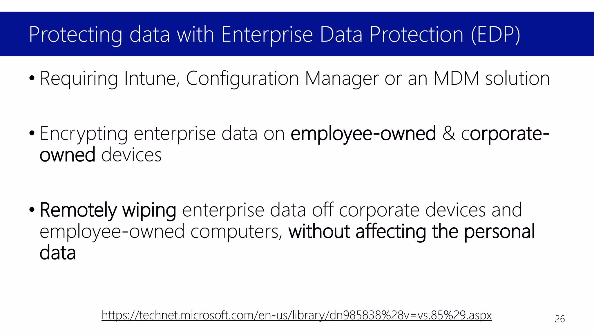 Protecting data with Enterprise Data Protection (EDP)
• Requiring Intune, Configuration Manager or an MDM solution
• Encrypting enterprise data on employee-owned & corporate-
owned devices
• Remotely wiping enterprise data off corporate devices and
employee-owned computers, without affecting the personal
data
https://technet.microsoft.com/en-us/library/dn985838%28v=vs.85%29.aspx 26
 