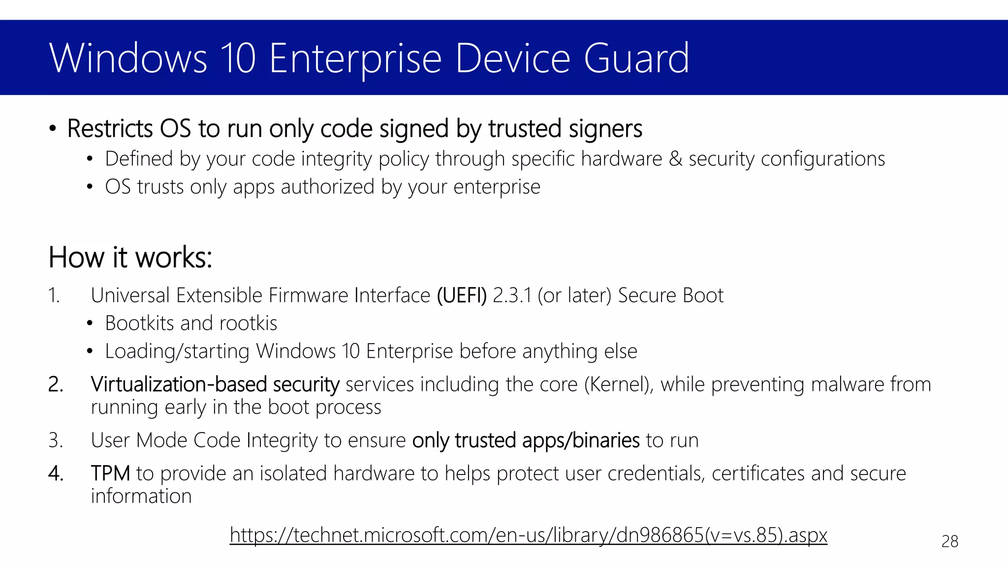 Windows 10 Enterprise Device Guard
• Restricts OS to run only code signed by trusted signers
• Defined by your code integrity policy through specific hardware & security configurations
• OS trusts only apps authorized by your enterprise
How it works:
1. Universal Extensible Firmware Interface (UEFI) 2.3.1 (or later) Secure Boot
• Bootkits and rootkis
• Loading/starting Windows 10 Enterprise before anything else
2. Virtualization-based security services including the core (Kernel), while preventing malware from
running early in the boot process
3. User Mode Code Integrity to ensure only trusted apps/binaries to run
4. TPM to provide an isolated hardware to helps protect user credentials, certificates and secure
information
https://technet.microsoft.com/en-us/library/dn986865(v=vs.85).aspx 28
 