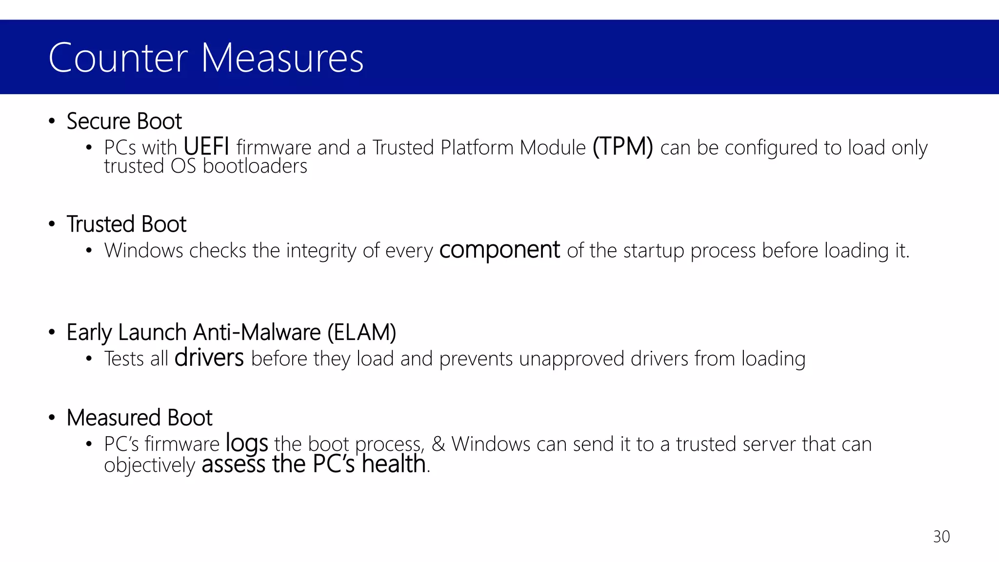 Counter Measures
30
• Secure Boot
• PCs with UEFI firmware and a Trusted Platform Module (TPM) can be configured to load only
trusted OS bootloaders
• Trusted Boot
• Windows checks the integrity of every component of the startup process before loading it.
• Early Launch Anti-Malware (ELAM)
• Tests all drivers before they load and prevents unapproved drivers from loading
• Measured Boot
• PC’s firmware logs the boot process, & Windows can send it to a trusted server that can
objectively assess the PC’s health.
 