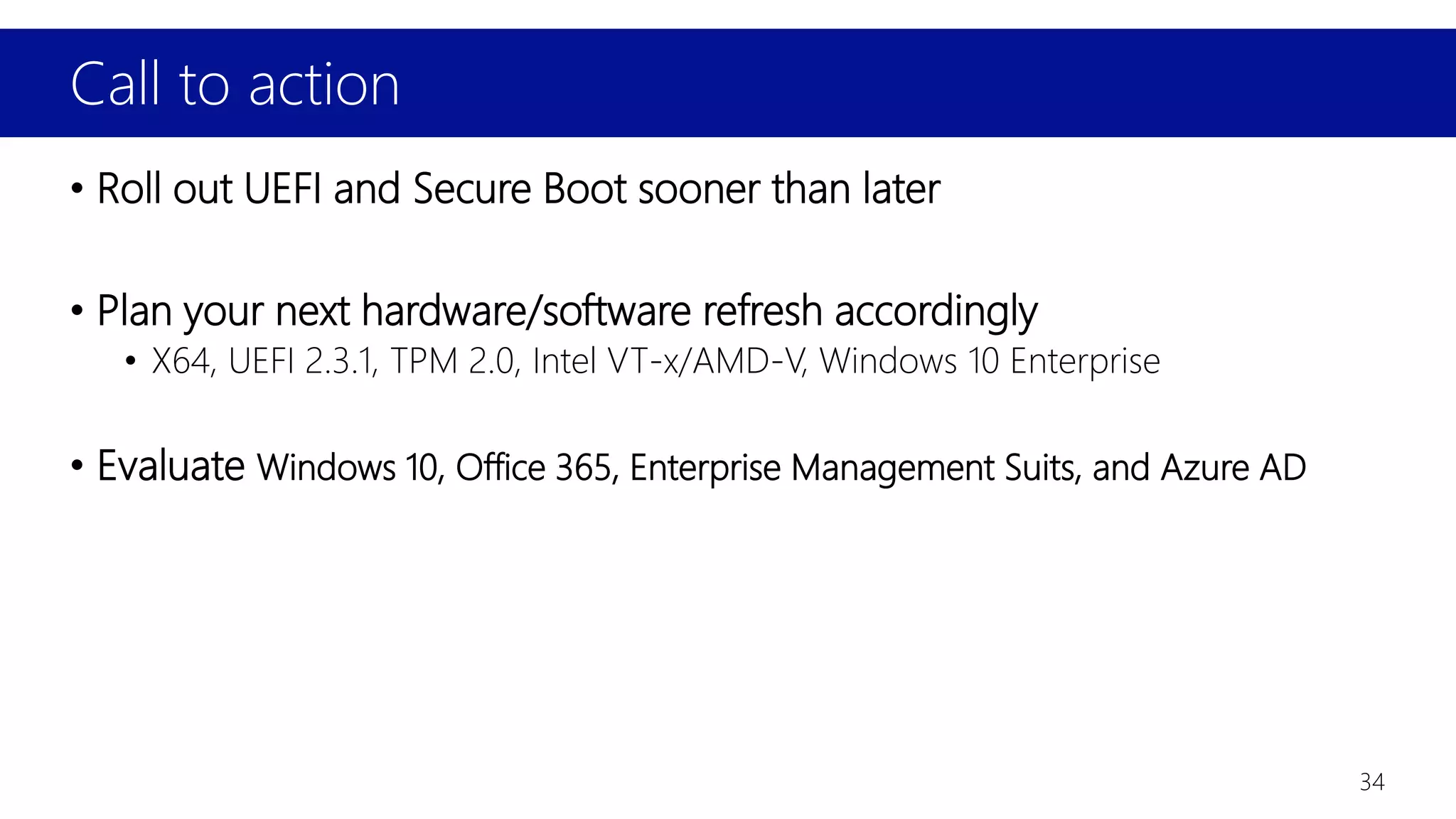 Call to action
34
• Roll out UEFI and Secure Boot sooner than later
• Plan your next hardware/software refresh accordingly
• X64, UEFI 2.3.1, TPM 2.0, Intel VT-x/AMD-V, Windows 10 Enterprise
• Evaluate Windows 10, Office 365, Enterprise Management Suits, and Azure AD
 