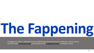The Fappening
On August 31, 2014, a collection of almost 500 private pictures of various celebrities, mostly women,
and with many containing nudity, were posted on the imageboard 4chan, via Apple’s iCloud.
24
 