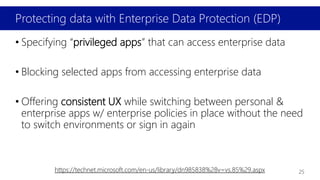 Protecting data with Enterprise Data Protection (EDP)
• Specifying “privileged apps” that can access enterprise data
• Blocking selected apps from accessing enterprise data
• Offering consistent UX while switching between personal &
enterprise apps w/ enterprise policies in place without the need
to switch environments or sign in again
https://technet.microsoft.com/en-us/library/dn985838%28v=vs.85%29.aspx 25
 