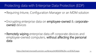 Protecting data with Enterprise Data Protection (EDP)
• Requiring Intune, Configuration Manager or an MDM solution
• Encrypting enterprise data on employee-owned & corporate-
owned devices
• Remotely wiping enterprise data off corporate devices and
employee-owned computers, without affecting the personal
data
https://technet.microsoft.com/en-us/library/dn985838%28v=vs.85%29.aspx 26
 