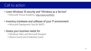 Call to action
33
• Learn Windows 10 security and “Windows as a Service”
• Microsoft Virtual Academy: http://aka.ms/MVA1
• Inventory hardware and software of your IT environment
• Microsoft Deployment Tool Kit (MDT)
• Assess your business needs for
• Windows Hello and Microsoft Passport
• Device Guard and Credential Guard
 