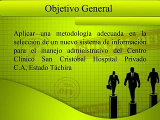 Objetivo General

Aplicar una metodología adecuada en la
selección de un nuevo sistema de información
para el manejo administrativo del Centro
Clínico San Cristóbal Hospital Privado
C.A, Estado Táchira
 