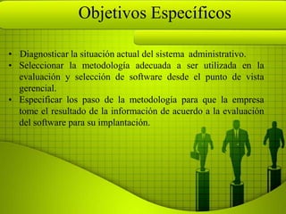 Objetivos Específicos

• Diagnosticar la situación actual del sistema administrativo.
• Seleccionar la metodología adecuada a ser utilizada en la
  evaluación y selección de software desde el punto de vista
  gerencial.
• Especificar los paso de la metodología para que la empresa
  tome el resultado de la información de acuerdo a la evaluación
  del software para su implantación.
 