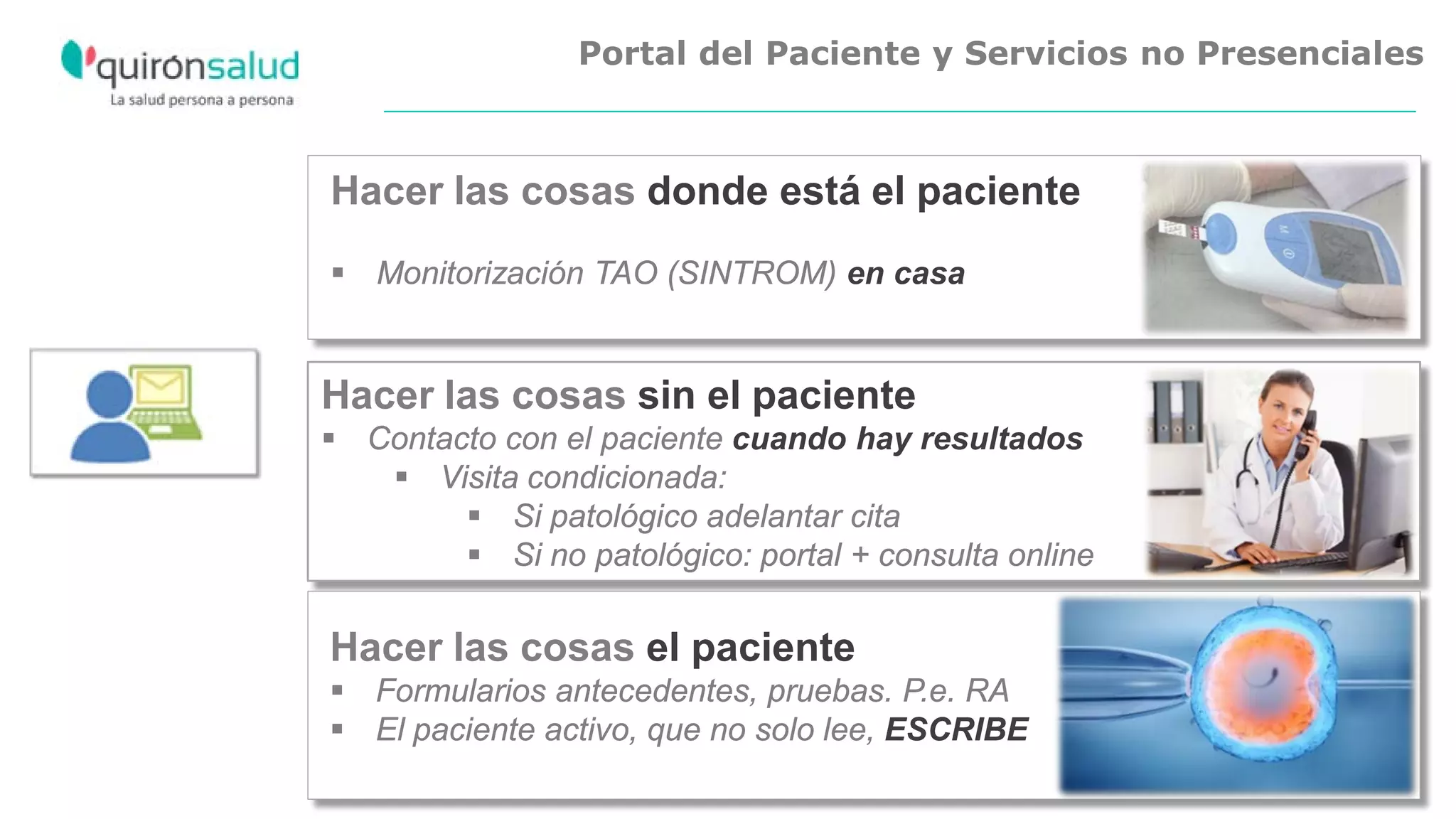 Portal del Paciente y Servicios no Presenciales
Hacer las cosas sin el paciente
 Contacto con el paciente cuando hay resultados
 Visita condicionada:
 Si patológico adelantar cita
 Si no patológico: portal + consulta online
Hacer las cosas el paciente
 Formularios antecedentes, pruebas. P.e. RA
 El paciente activo, que no solo lee, ESCRIBE
Hacer las cosas donde está el paciente
 Monitorización TAO (SINTROM) en casa
 
