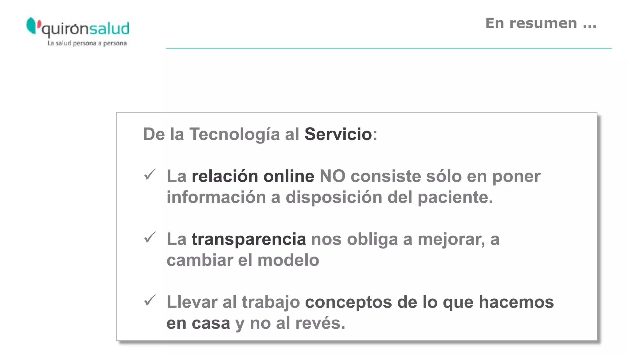En resumen …
De la Tecnología al Servicio:
 La relación online NO consiste sólo en poner
información a disposición del paciente.
 La transparencia nos obliga a mejorar, a
cambiar el modelo
 Llevar al trabajo conceptos de lo que hacemos
en casa y no al revés.
 