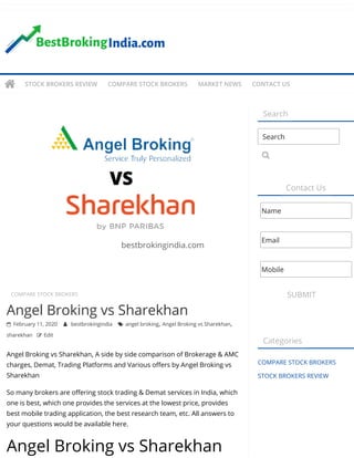 COMPARE STOCK BROKERS  
Angel Broking vs Sharekhan
 February 11, 2020  bestbrokingindia  angel broking, Angel Broking vs Sharekhan,
sharekhan  Edit
Angel Broking vs Sharekhan, A side by side comparison of Brokerage & AMC
charges, Demat, Trading Platforms and Various o ers by Angel Broking vs
Sharekhan
So many brokers are o ering stock trading & Demat services in India, which
one is best, which one provides the services at the lowest price, provides
best mobile trading application, the best research team, etc. All answers to
your questions would be available here.
Angel Broking vs Sharekhan
Search
Contact Us
SUBMIT
Categories
COMPARE STOCK BROKERS
STOCK BROKERS REVIEW
Search

Name
Email
Mobile
 STOCK BROKERS REVIEW COMPARE STOCK BROKERS MARKET NEWS CONTACT US
 