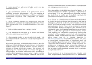 © ISABEL MOLINA VIDAL marcoELE REVISTA DE DIDÁCTICA ELE ISSN 1885-2211 – NÚM. 19, 2014 17
3. ¿Realiza pausas? ¿En qué momento? ¿Qué función crees que
tienen estas pausas?
4. ¿Qué características observas en la pronunciación de los
siguientes enunciados interrogativos? ¿Con qué esquema de
entonación las relacionarías? (aquí incluimos 3 esquemas descritos
anteriormente, uno de los cuales corresponderá a la pregunta
retórica)
- “¿Piensa el gobierno que todos esos elementos, esa silueta, esa
personalidad de nuestro país con ese peso extraordinario en materia
social, abanderado de causas sociales no tenía influencia en la marca
España?”
- “¿No le confería un especial valor a la marca España?”
- “¿Cree que perder eso para entrar en los terrenos radicalmente
diferentes, no afecta a la marca España?”
5. ¿Observas algún cambio en la entonación (más aguda / más
grave) dependiendo de si el hablante habla de aspectos positivos o
negativos?
En la fase de ejercitación, proponemos a los alumnos dos opciones:
o bien una imitación del discurso de Iñaki o bien una transformación
de dicho modelo. En la opción de imitación, el alumno practicará y
grabará el discurso intentando reproducir los aspectos más
significativos de la prosodia empleada en el modelo. En la opción de
transformación, el estudiante puede diferir de la propuesta del
modelo y decidir qué palabras quiere enfatizar o si quiere modificar
las pausas, siempre y cuando se respete la intención comunicativa
del discurso. En ambos casos el estudiante grabará su intervención y
esta será supervisada por el docente.
Como apunta Elena Verdía (2002) son diversos los factores, en su
mayoría psicológicos, que afectan al aprendizaje y adquisición de la
pronunciación. Es por ello, que somos conscientes de lo complejo
que puede llegar a resultar que el estudiante reproduzca los
patrones entonativos que le estamos proponiendo.
En los casos en los que el estudiante encuentre dificultades a la hora
de producir las diferentes entonaciones, proponemos una serie de
estrategias que, haciendo uso de las nuevas tecnologías, permiten al
alumno la práctica de forma autónoma que será posteriormente
supervisada por el docente. Por una parte, consideramos necesaria
la escucha de más modelos; estrategia que está relacionada con la
necesidad de educar el oído que planteaba Zünd-Burguet en Llisterri
(2001:22-23). Por otra, la grabación en programas de fácil manejo
como Audacity, Praat o Wavesurfer, en los que el alumno puede
visualizar la señal sonora y que posteriormente serán evaluados por
el profesor. Además, una herramienta electrónica y colaborativa que
podría resultar muy útil es Voxopop, disponible en
http://www.voxopop.com/. Voxopop funciona como un foro, pero,
en lugar de poner mensajes de texto, los mensajes son de voz. Los
alumnos podrían grabar mensajes con una determinada intención
comunicativa que no revelarían. Después, no solo el docente, sino
también otros compañeros, podrían escuchar las grabaciones y,
poniéndonos en el lugar del oyente, aventurar cuál era la intención
que perseguía el hablante y valorar hasta qué punto se consiguen
los objetivos de entonación.
Somos conscientes de las limitaciones de estos métodos, entre
otros, la capacidad del alumno para relacionar una representación
 