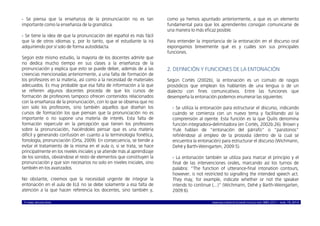 © ISABEL MOLINA VIDAL marcoELE REVISTA DE DIDÁCTICA ELE ISSN 1885-2211 – NÚM. 19, 2014 3
- Se piensa que la enseñanza de la pronunciación no es tan
importante como la enseñanza de la gramática.
- Se tiene la idea de que la pronunciación del español es más fácil
que la de otros idiomas y, por lo tanto, que el estudiante la irá
adquiriendo por sí solo de forma autodidacta.
Según este mismo estudio, la mayoría de los docentes admite que
no dedica mucho tiempo en sus clases a la enseñanza de la
pronunciación y explica que esto se puede deber, además de a las
creencias mencionadas anteriormente, a una falta de formación de
los profesores en la materia, así como a la necesidad de materiales
adecuados. Es muy probable que esa falta de información a la que
se refieren algunos docentes proceda de que los cursos de
formación de profesores tampoco ofrecen contenidos relacionados
con la enseñanza de la pronunciación, con lo que se observa que no
son solo los profesores, sino también aquellos que diseñan los
cursos de formación los que piensan que la pronunciación no es
importante o no supone una materia de interés. Esta falta de
formación repercute en la percepción que tienen los profesores
sobre la pronunciación, haciéndoles pensar que es una materia
difícil y generando confusión en cuanto a la terminología fonética,
fonología, pronunciación (Orta, 2009). En consecuencia, se tiende a
evitar el tratamiento de la misma en el aula o, si se trata, se hace
principalmente en los niveles iniciales y se atiende más al aprendizaje
de los sonidos, obviándose el resto de elementos que constituyen la
pronunciación y que son necesarios no solo en niveles iniciales, sino
también en los avanzados.
No obstante, creemos que la necesidad urgente de integrar la
entonación en el aula de ELE no se debe solamente a esa falta de
atención a la que hacen referencia los docentes, sino también y,
como ya hemos apuntado anteriormente, a que es un elemento
fundamental para que los aprendientes consigan comunicarse de
una manera lo más eficaz posible.
Para entender la importancia de la entonación en el discurso oral
expongamos brevemente qué es y cuáles son sus principales
funciones.
2. DEFINICIÓN Y FUNCIONES DE LA ENTONACIÓN
Según Cortés (2002b), la entonación es un cúmulo de rasgos
prosódicos que emplean los hablantes de una lengua o de un
dialecto con fines comunicativos. Entre las funciones que
desempeña la entonación podemos enumerar las siguientes:
- Se utiliza la entonación para estructurar el discurso, indicando
cuándo se comienza con un nuevo tema y facilitando así la
comprensión al oyente. Esta función es la que Quilis denomina
función integradora-delimitadora (en Cortés, 2002b:26). Brown y
Yule hablan de “entonación del párrafo” o “paratonos”
refiriéndose al empleo de la prosodia (dentro de la cual se
encuentra la entonación) para estructurar el discurso (Wichmann,
Dehé y Barth-Weingarten, 2009:5).
- La entonación también se utiliza para marcar el principio y el
final de las intervenciones orales, marcando así los turnos de
palabra: “The function of utterance-final intonation contours,
however, is not restricted to signalling the intended speech act.
They may, for example, indicate whether or not the speaker
intends to continue (...)” (Wichmann, Dehé y Barth-Weingarten,
2009:6).
 