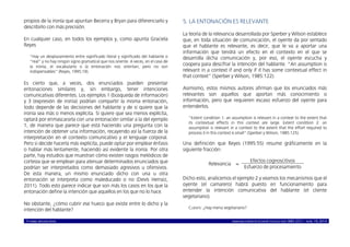 © ISABEL MOLINA VIDAL marcoELE REVISTA DE DIDÁCTICA ELE ISSN 1885-2211 – NÚM. 19, 2014 9
propios de la ironía que apuntan Becerra y Bryan para diferenciarlo y
describirlo con más precisión.
En cualquier caso, en todos los ejemplos y, como apunta Graciela
Reyes
“Hay un desplazamiento entre significado literal y significado del hablante o
“real” y no hay ningún signo gramatical que nos oriente. A veces, en el caso de
la ironía, el vocabulario o la entonación nos orientan, pero no son
indispensables” (Reyes, 1995:19).
Es cierto que, a veces, dos enunciados pueden presentar
entonaciones similares y, sin embargo, tener intenciones
comunicativas diferentes. Los ejemplos 1 (búsqueda de información)
y 3 (expresión de ironía) podrían compartir la misma entonación,
todo depende de las decisiones del hablante y de si quiere que la
ironía sea más o menos explícita. Si quiere que sea menos explícita,
optará por enmascararla con una entonación similar a la del ejemplo
1, de manera que parece que está haciendo una pregunta con la
intención de obtener una información, recayendo así la fuerza de la
interpretación en el contexto comunicativo y el lenguaje corporal.
Pero si decide hacerla más explícita, puede optar por emplear énfasis
o hablar más lentamente, haciendo así evidente la ironía. Por otra
parte, hay estudios que muestran cómo existen rasgos melódicos de
cortesía que se emplean para atenuar determinados enunciados que
podrían ser interpretados como demasiado agresivos u ofensivos.
De esta manera, un mismo enunciado dicho con una u otra
entonación se interpreta como maleducado o no (Devís Herraiz,
2011). Todo esto parece indicar que son más los casos en los que la
entonación define la intención que aquellos en los que no lo hace.
No obstante, ¿cómo cubrir ese hueco que existe entre lo dicho y la
intención del hablante?
5. LA ENTONACIÓN ES RELEVANTE
La teoría de la relevancia desarrollada por Sperber y Wilson establece
que, en toda situación de comunicación, el oyente da por sentado
que el hablante es relevante, es decir, que le va a aportar una
información que tendrá un efecto en el contexto en el que se
desarrolla dicha comunicación y, por eso, el oyente escucha y
coopera para descifrar la intención del hablante. “An assumption is
relevant in a context if and only if it has some contextual effect in
that context” (Sperber y Wilson, 1985:122).
Asimismo, estos mismos autores afirman que los enunciados más
relevantes son aquellos que aportan más conocimiento o
información, pero que requieren escaso esfuerzo del oyente para
entenderlos.
“Extent condition 1: an assumption is relevant in a context to the extent that
its contextual effects in this context are large. Extent condition 2: an
assumption is relevant in a context to the extent that the effort required to
process it in this context is small” (Sperber y Wilson, 1985:125).
Una definición que Reyes (1995:55) resume gráficamente en la
siguiente fracción:
Relevancia =
Efectos cognoscitivos
Esfuerzo de procesamiento
Dicho esto, analicemos el ejemplo 2 y veamos los mecanismos que el
oyente (el camarero) habrá puesto en funcionamiento para
entender la intención comunicativa del hablante (el cliente
vegetariano).
CLIENTE: ¿Hay menú vegetariano?
 