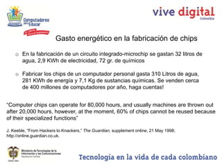 Gasto energético en la fabricación de chips

    o En la fabricación de un circuito integrado-microchip se gastan 32 litros de
      agua, 2,9 KWh de electricidad, 72 gr. de químicos

    o Fabricar los chips de un computador personal gasta 310 Litros de agua,
      281 KWh de energía y 7,1 Kg de sustancias químicas. Se venden cerca
      de 400 millones de computadores por año, haga cuentas!


“Computer chips can operate for 80,000 hours, and usually machines are thrown out
after 20,000 hours, however, at the moment, 60% of chips cannot be reused because
of their specialized functions”

J. Keeble, “From Hackers to Knackers,” The Guardian, supplement online, 21 May 1998;
http://online.guardian.co.uk.
 