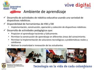 Ambiente de aprendizaje
 Desarrollo de actividades de robótica educativa usando una variedad de
  dispositivos robóticos.
 Disponibilidad de herramientas de HW y SW
    • Implementación, construcción, operación y colección de dispositivos robóticos.
 Desarrollo de actividades pedagógicas que:
    • Propicien el aprendizaje haciendo y lúdicamente.
    • Permitan la construcción de aprendizaje en diferentes áreas del conocimiento.
    • Permitan la Implementación de soluciones tecnológicas a problemáticas reales y
      cotidianos
    • Motiven la creatividad e innovación de los estudiantes




                                                                                16
 