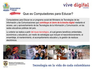 Que es Computadores para Educar?
Computadores para Educar es un programa social del Ministerio de Tecnologías de las
Información y las Comunicaciones que contribuye al cierre de la brecha digital mediante el
acceso, uso y aprovechamiento de las Tecnologías de la Información y Comunicación, en las
sedes educativas públicas del país.
Lo anterior se realiza a partir del reuso tecnológico, el cual genera beneficios ambientales,
económicos y educativos, por medio de estrategias que incluyen el reacondicionamiento, el
ensamblaje, el mantenimiento, el acompañamiento educativo y la gestión de residuos
electrónicos.
 