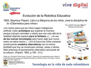 Evolución de la Robótica Educativa
1993, Seymour Papert, Libro La Máquina de los niños, crea la disciplina de
  la «Cibernética para niños»                               ®                               The LEGO Education WeDo™
                                                                                                Robotics Construction
«Un marco para que los niños hagan inteligencia
artificial, creen prototipos que superan lo humano
porque incluyen animales y robots que van más allá de la
realidad dejando espacio para la fantasía y (…) el uso
de las nuevas tecnologías para hacer algo que nunca
antes se había hecho (…) En el futuro los niños crecerán
construyendo modelos cibernéticos con la misma
facilidad que hoy se construyen coches, casas y trenes.
Sólo entonces el pensamiento cibernético será parte de
la cultura». (Papert, 1993, p.199 - 211).
Citado por: Fundación Omar Dengo, Proyecto «Desarrollo de capacidades para el diseño e
implementación de proyectos de robótica educativa en América Latina y el Caribe,» Informe
final, enero 2011,página 12
 