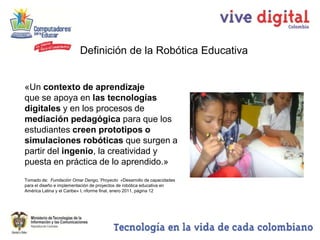 Definición de la Robótica Educativa


«Un contexto de aprendizaje
que se apoya en las tecnologías
digitales y en los procesos de
mediación pedagógica para que los
estudiantes creen prototipos o
simulaciones robóticas que surgen a
partir del ingenio, la creatividad y
puesta en práctica de lo aprendido.»
Tomado de: Fundación Omar Dengo,¨Proyecto «Desarrollo de capacidades
para el diseño e implementación de proyectos de robótica educativa en
América Latina y el Caribe» I, nforme final, enero 2011, página 12
 