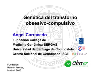 Angel Carracedo
Fundación Gallega de
Medicina Genómica-SERGAS
Universidad de Santiago de Compostela
Centro Nacional de Genotipado-ISCIII
Genética del transtorno
obsesivo-compulsivo
Fundación
Ramón Areces,
Madrid, 2013
 