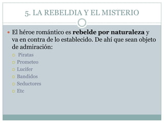 5. LA REBELDIA Y EL MISTERIO

 El héroe romántico es rebelde por naturaleza y
 va en contra de lo establecido. De ahí que sean objeto
 de admiración:
    Piratas
    Prometeo
    Lucifer
    Bandidos
    Seductores
    Etc
 