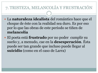 7. TRISTEZA, MELANCOLÍA Y FRUSTRACIÓN

 La naturaleza idealista del romántico hace que el
  choque de éste con la realidad sea duro. Es por eso
  por lo que las obras de este periodo se tiñen de
  melancolía
 El poeta está frustrado por no poder cumplir su
  sueño y, a menudo, cae en la desesperación. Ésta
  puede ser tan grande que incluso puede llegar al
  suicidio (como en el caso de Larra)
 