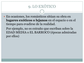 9. LO EXÓTICO

 En ocasiones, los románticos sitúan su obra en
 lugares exóticos o lejanos en el espacio o en el
 tiempo para evadirse de la realidad.
 Por ejemplo, no es extraño que escriban sobre la
 EDAD MEDIA o EL BARROCO (épocas admiradas
 por ellos)
 