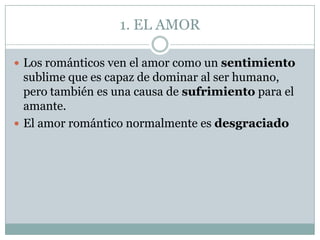1. EL AMOR

 Los románticos ven el amor como un sentimiento
  sublime que es capaz de dominar al ser humano,
  pero también es una causa de sufrimiento para el
  amante.
 El amor romántico normalmente es desgraciado
 