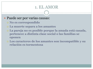 1. EL AMOR

 Puede ser por varias causas:
   No es correspondido

   La muerte separa a los amantes

   La pareja no es posible porque la amada está casada,
    pertenece a distinta clase social o las familias se
    oponen
   Los caracteres de los amantes son incompatible y su
    relación es tormentosa
 