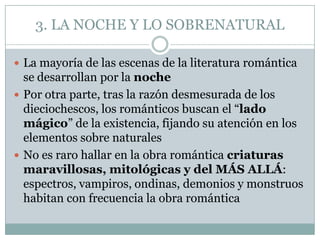 3. LA NOCHE Y LO SOBRENATURAL

 La mayoría de las escenas de la literatura romántica
  se desarrollan por la noche
 Por otra parte, tras la razón desmesurada de los
  dieciochescos, los románticos buscan el “lado
  mágico” de la existencia, fijando su atención en los
  elementos sobre naturales
 No es raro hallar en la obra romántica criaturas
  maravillosas, mitológicas y del MÁS ALLÁ:
  espectros, vampiros, ondinas, demonios y monstruos
  habitan con frecuencia la obra romántica
 