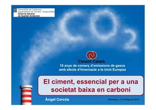 www.ciment-catala.org
El ciment, essencial per a una
societat baixa en carboni
El ciment, essencial per a una
societat baixa en carboni
Barcelona, 13 de Maig de 2015
10 anys de comerç d’emissions de gasos
amb efecte d’hivernacle a la Unió Europea
Àngel Cercós
 