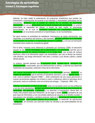 Además, se hace viable la presentación de programas académicos que puedan ser
construidos y reconstruidos de acuerdo a los intereses y necesidades particulares de los
estudiantes, facilitando así, la puesta en marcha de un proceso de aprendizaje
permanente, el cual es demandado por la actual sociedad del conocimiento. Lo anterior
potencializa la capacidad de ofrecer, a través de éste medio, el aprendizaje
personalizado, en el cual el estudiante desarrolle sus capacidades creativas e
innovadoras, en un proceso centrado en el aprendizaje y no en la enseñanza.
De igual manera, la posibilidad de establecer mecanismos de ajuste permanente, que
respondan a la dinámica del entorno y del momento, permiten contribuir en la formación
de estudiantes con acceso a un aprendizaje oportuno y confiable, y a la vez con formación
orientada hacia niveles de competencia global.
Por lo tanto, tomando como referencia lo planteado por Contreras (1995), la educación
basada en las nuevas tecnologías de la comunicación y la información, permite que el
estudiante aprenda de manera individual y a su propio ritmo, que acceda de manera
oportuna y libre a la información según sus necesidades, que use el tiempo de manera
más eficiente, que tenga información más clara y concisa y que decida cuándo y desde
dónde estudia.
Lo anterior, permite plantear que la educación virtual requiere que el estudiante sea
autodisciplinado, responsable, que use efectivamente su tiempo, y además que desarrolle
habilidades de búsqueda y selección crítica de la información.
Las nuevas tecnologías de la comunicación y la información permiten establecer un
modelo de aprendizaje que le permita al estudiante descubrir y ser un agente activo, lo
cual, como lo plantea Tapscott (1998) “... Esta combinación de una nueva generación y
nuevas herramientas digitales nos forzará a volver a reflexionar sobre la naturaleza de la
educación, tanto en contenido como en la forma de entrega...” (Tapscott, 1998: 119).
Además, la interacción a través de las redes, tanto con los textos como con los profesores
y con los otros estudiantes, se debe caracterizar por el hecho de hacer que el proceso de
aprendizaje sea agradable y productivo y no aburridor e improductivo. Ahora bien, el
medio más propicio para esa interacción, es sin lugar a dudas la Web, portadora de una
gran base de información y con una amplia cobertura de usuarios en el ámbito mundial. Y
que gracias a los actuales y venideros avances, tanto en la tecnología del hardware como
la del software, harán posible además de la interacción, el desarrollo de aplicaciones
“inteligentes”, en formatos que estimulen todos los sentidos y las potencialidades de los
estudiantes.
 