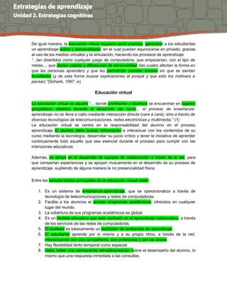 De igual manera, la educación virtual requiere como premisa, garantizar a los estudiantes
un aprendizaje activo y personalizado, en el cual puedan equivocarse en privado, gracias
al uso de los medios virtuales y la simulación, haciendo los procesos de aprendizaje
“...tan divertidos como cualquier juego de computadora, que empezarían, con el tipo de
metas..., que darían cabida a diferencias de personalidad (las cuales afectan la forma en
que las personas aprenden) y que les permitirían cometer errores sin que se sientan
humillados (y de esta forma buscar explicaciones al porqué y que esto los motivara a
pensar).”(Schank, 1997: ix)
Educación virtual
La educación virtual es aquella “... donde profesores y alumnos se encuentran en lugares
geográficos distintos durante el desarrollo del curso... el proceso de enseñanza-
aprendizaje no se lleva a cabo mediante interacción directa (cara a cara); sino a través de
diversas tecnologías de telecomunicaciones, redes electrónicas y multimedia.” (1)
La educación virtual se centra en la responsabilidad del alumno en el proceso
aprendizaje. El alumno debe buscar información e interactuar con los contenidos de su
curso mediante la tecnología, desarrollar su juicio crítico y tener la iniciativa de aprender
continuamente todo aquello que sea esencial durante el proceso para cumplir con las
intenciones educativas.
Además, se apoya en el desarrollo de equipos de colaboración a través de la red, para
que compartan experiencias y se apoyen mutuamente en el desarrollo de su proceso de
aprendizaje, supliendo de alguna manera la no presencialidad física.
Entre las características principales de la educación virtual están:
1. Es un sistema de enseñanza-aprendizaje, que se operacionaliza a través de
tecnología de telecomunicaciones y redes de computadoras.
2. Facilita a los alumnos el acceso programas académicos, ofrecidos en cualquier
lugar del mundo.
3. La cobertura de sus programas académicos es global.
4. Es un modelo educativo que está centrado en el aprendizaje colaborativo, a través
de los servicios de las redes de computadoras.
5. El profesor es básicamente un facilitador de ambientes de aprendizaje.
6. El estudiante aprende por sí mismo y a su propio ritmo, a través de la red,
interactuando con sus compañeros, sus profesores y con los textos.
7. Hay flexibilidad tanto temporal como espacial.
8. Debe haber una permanente retroalimentación sobre el desempeño del alumno, lo
mismo que una respuesta inmediata a las consultas.
 