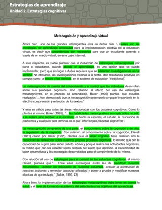 Metacognición y aprendizaje virtual
Ahora bien, uno de los grandes interrogantes esta en definir cuál o cuáles son las
estrategias de aprendizaje apropiadas para la implementación efectiva de la educación
virtual, es decir que competencias son necesarias para que un estudiante aprenda a
través de un medio virtual, en este caso Internet.
A este respecto, es viable plantear que el desarrollo de estrategias metacognitivas por
parte el estudiante, cuando aborda el aprendizaje, es una opción que se puede
implementar, pero que sin lugar a dudas requiere que se adelanten investigaciones en tal
sentido. No obstante, las investigaciones hechas a la fecha, dan resultados positivos en
campos como la lectura y las ciencias, en el sistema de educación “tradicional”.
La metacognición da cuenta del conocimiento y el control que los individuos desarrollan
sobre sus procesos cognitivos. Con relación al efecto del uso de estrategias
metacognitivas, en el proceso de aprendizaje, Baker (1995) plantea que estudios
realizados “...han demostrado que la metacognición desempeña un papel importante en la
efectiva comprensión y retención de los textos.”
Y esto es válido para todas las áreas relacionadas con los procesos cognitivos. Como lo
plantea el mismo Baker (1995), “... las habilidades metacognitivas son aplicables no sólo
a la lectura sino también a la escritura, el habla la escucha, el estudio, la resolución de
problemas y cualquier otro dominio en el que intervengan procesos cognitivos”.
La metacognición comprende de una parte, el conocimiento sobre la cognición y de otra,
la regulación de la cognición. Con relación al conocimiento sobre la cognición, Flavell
(1981) citado por Baker (1995), plantea que el saber cognitivo tiene relación con la
capacidad de reflexionar sobre nuestros propios procesos cognitivos, lo mismo que con la
capacidad de sujeto para saber cuánto, cómo y porqué realiza las actividades cognitivas,
lo mismo que con las características propias del sujeto que aprende, la especificidad de
labor desarrollada y las estrategias desarrolladas para el cumplimiento de la misma.
Con relación al uso de estrategias para el control de los esfuerzos cognitivos, el mismo
Flavell, plantea que “... Entre esas estrategias están las de planificar nuestros
movimientos, verificar los resultados de nuestros esfuerzos, evaluar la efectividad de
nuestras acciones y remediar cualquier dificultad y poner a prueba y modificar nuestras
técnicas de aprendizaje.” (Baker, 1995: 22)
Ahora bien, la implementación de las estrategias metacognitivas debe tener en cuenta la
edad, y el nivel de formación académica del estudiante y los objetivos del aprendizaje.
 
