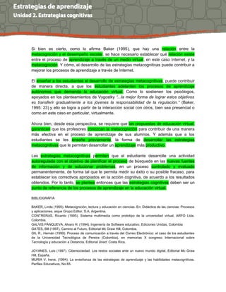 Si bien es cierto, como lo afirma Baker (1995), que hay una relación entre la
metacognición y el desempeño escolar, se hace necesario establecer qué relación existe
entre el proceso de aprendizaje a través de un medio virtual, en este caso Internet, y la
metacognición. Y cómo, el desarrollo de las estrategias metacognitivas puede contribuir a
mejorar los procesos de aprendizaje a través de Internet.
El enseñar a los estudiantes el desarrollo de estrategias metacognitivas, puede contribuir
de manera directa, a que los estudiantes adelanten los procesos de aprendizaje
autónomos que demanda la educación virtual. Como lo sostienen los psicólogos,
apoyados en los planteamientos de Vygostky “...la mejor forma de lograr estos objetivos
es transferir gradualmente a los jóvenes la responsabilidad de la regulación.” (Baker,
1995: 23) y ello se logra a partir de la interacción social con otros, bien sea presencial o
como en este caso en particular, virtualmente.
Ahora bien, desde esta perspectiva, se requiere que las propuestas de educación virtual,
garanticen que los profesores conozcan la metacognición para contribuir de una manera
más efectiva en el proceso de aprendizaje de sus alumnos. Y además que a los
estudiantes se les enseñe previamente, la forma de desarrollar las estrategias
metacognitivas que le permitan desarrollar un aprendizaje más productivo.
Las estrategias metacognitivas permiten que el estudiante desarrolle una actividad
autoregulada con el objetivo de planificar el proceso de búsqueda en las nuevas fuentes
de información y de solucionar problemas, en un proceso controlado y evaluado
permanentemente, de forma tal que le permita medir su éxito o su posible fracaso, para
establecer los correctivos apropiados en la acción cognitiva, de acuerdo a los resultados
obtenidos. Por lo tanto, se plantea entonces que las estrategias cognitivas deben ser un
punto de referencia de los procesos de aprendizaje en la educación virtual.
BIBLIOGRAFIA
BAKER, Linda (1995). Metacognición, lectura y educación en ciencias. En: Didáctica de las ciencias: Procesos
y aplicaciones, aique Grupo Editor, S.A, Argentina.
CONTRERAS, Ricardo (1995), Sistema multimedia como prototipo de la universidad virtual, ARFO Ltda,
Colombia.
GALVIS PANQUEVA, Alvaro H. (1994), Ingeniería de Software educativo, Ediciones Unidas, Colombia
GATES, Bill (1997). Camino al Futuro, Editorial Mc Graw Hill, Colombia.
GIL R., Hernán (1999). Proceso de comunicación a través del Correo Electrónico: el caso de los estudiantes
de la Universidad Tecnológica de Pereira (Colombia), en memorias X congreso Internacional sobre
Tecnología y educación a Distancia, Editorial Uned, Costa Rica.
JOYANES, Luis (1997). Cibersociedad. Los restos sociales ante un nuevo mundo digital, Editorial Mc Graw
Hill, España.
MURIA V. Irene, (1994). La enseñanza de las estrategias de aprendizaje y las habilidades metacognitivas.
Perfiles Educativos, No 65.
 