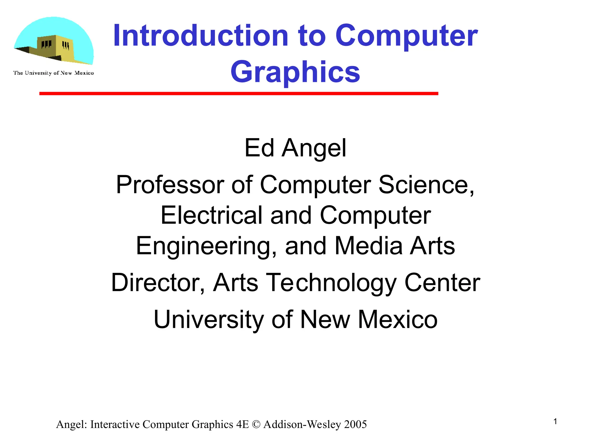 1 Angel: Interactive Computer Graphics 4E © Addison-Wesley 2005 Introduction to Computer Graphics Ed Angel Professor of Computer Science, Electrical and Computer Engineering, and Media Arts Director, Arts Technology Center University of New Mexico 