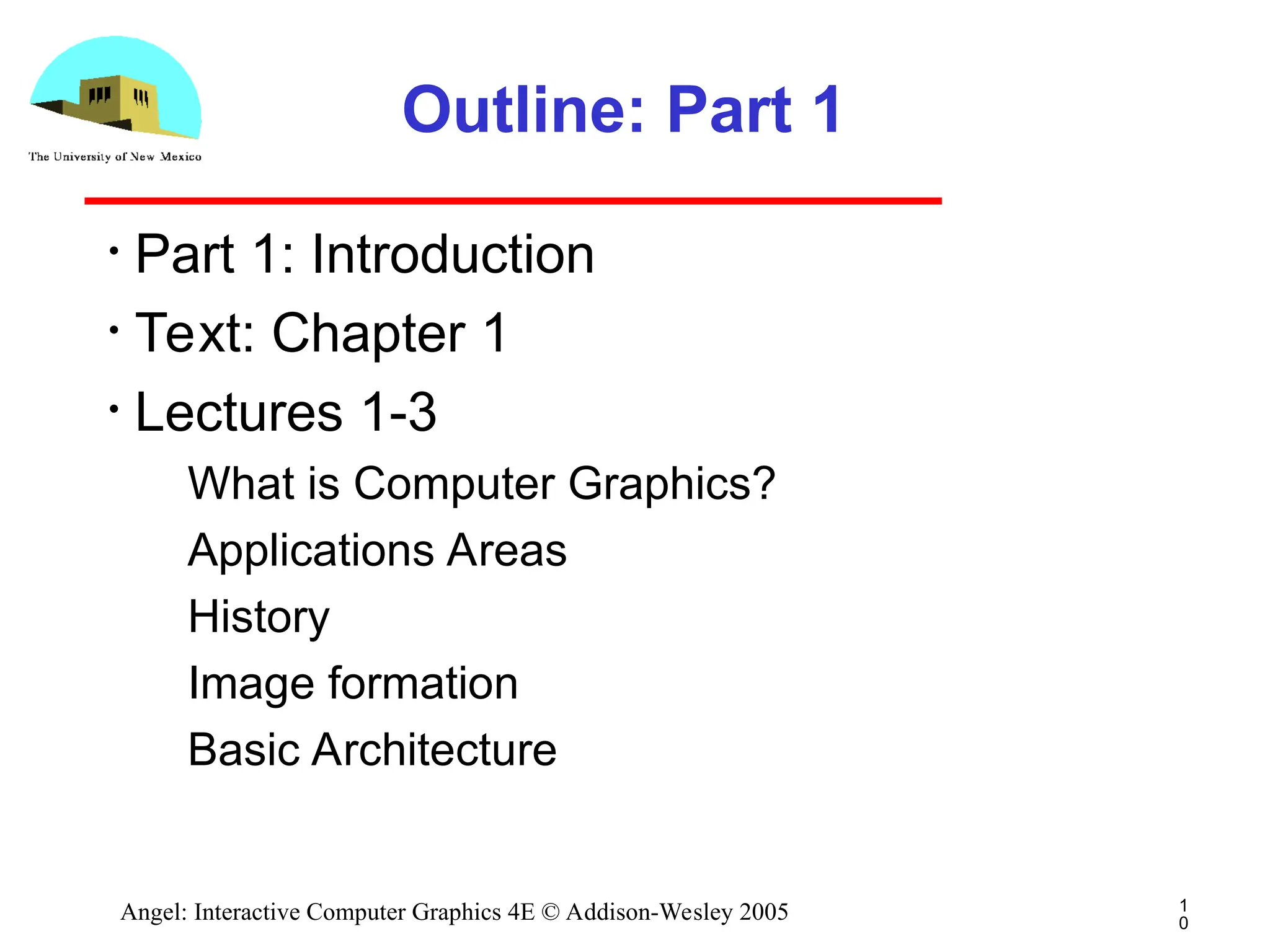 1 0 Angel: Interactive Computer Graphics 4E © Addison-Wesley 2005 Outline: Part 1 • Part 1: Introduction • Text: Chapter 1 • Lectures 1-3 ­ What is Computer Graphics? ­ Applications Areas ­ History ­ Image formation ­ Basic Architecture 