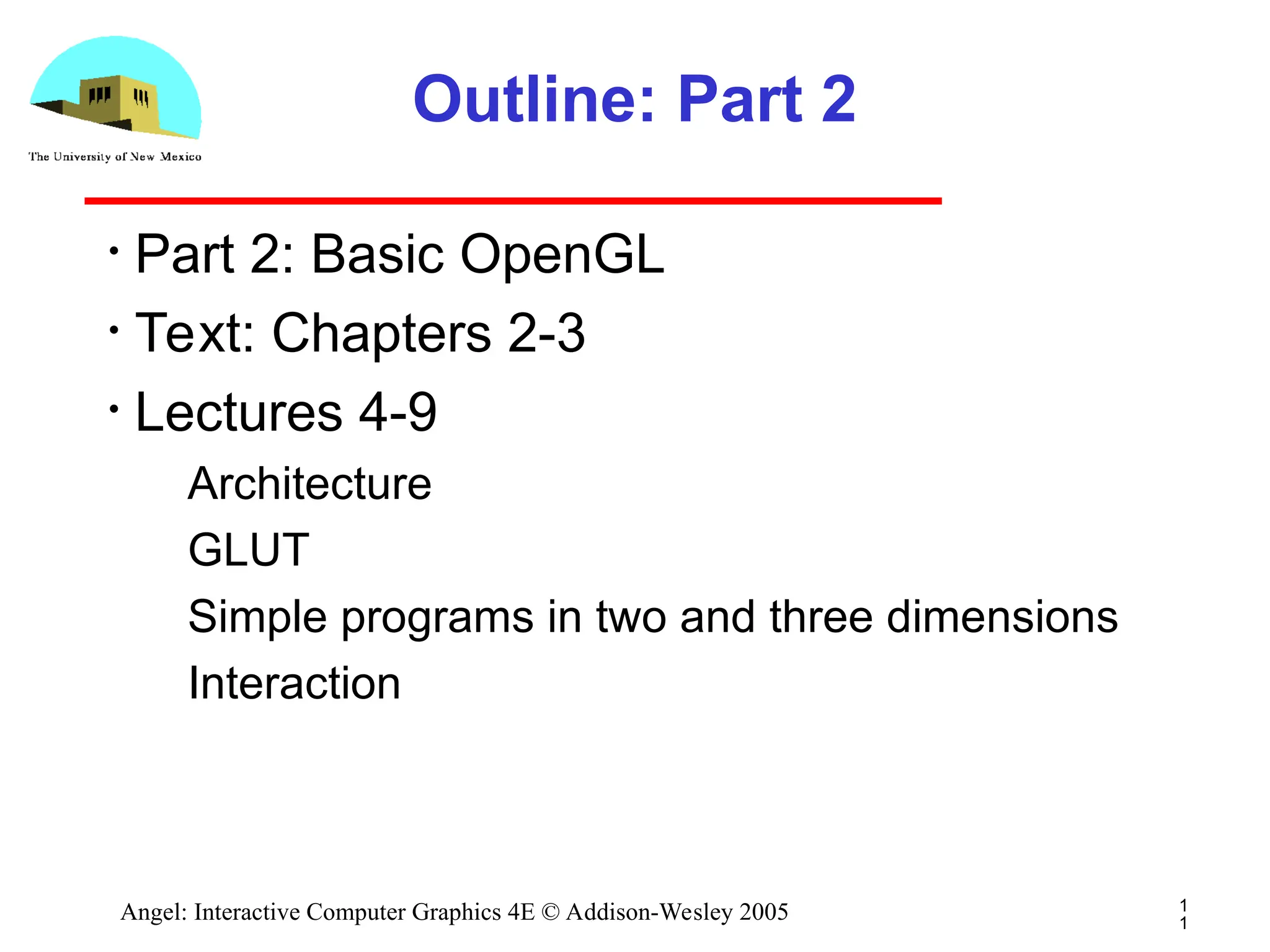 1 1 Angel: Interactive Computer Graphics 4E © Addison-Wesley 2005 Outline: Part 2 • Part 2: Basic OpenGL • Text: Chapters 2-3 • Lectures 4-9 ­ Architecture ­ GLUT ­ Simple programs in two and three dimensions ­ Interaction 