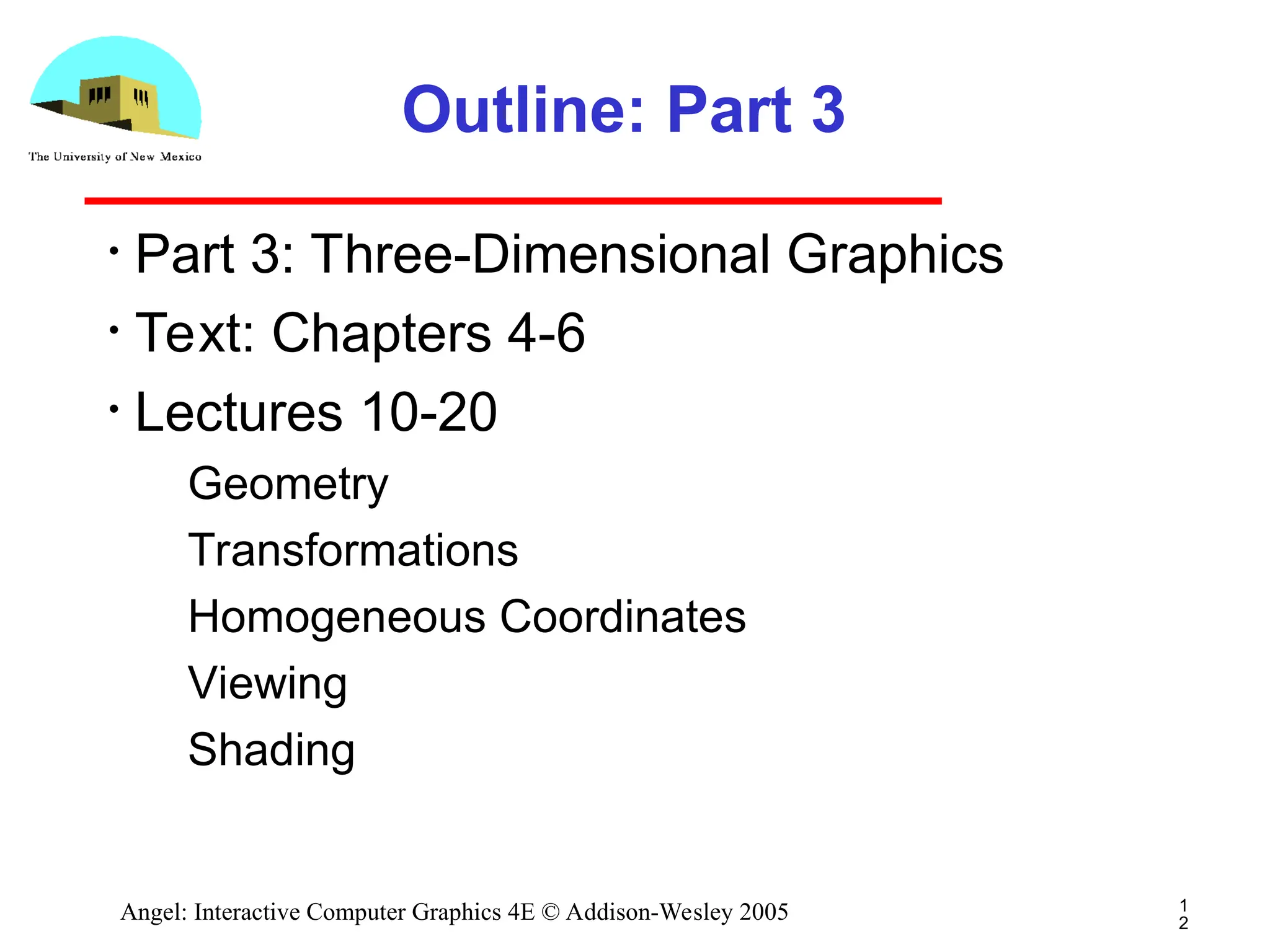 1 2 Angel: Interactive Computer Graphics 4E © Addison-Wesley 2005 Outline: Part 3 • Part 3: Three-Dimensional Graphics • Text: Chapters 4-6 • Lectures 10-20 ­ Geometry ­ Transformations ­ Homogeneous Coordinates ­ Viewing ­ Shading 