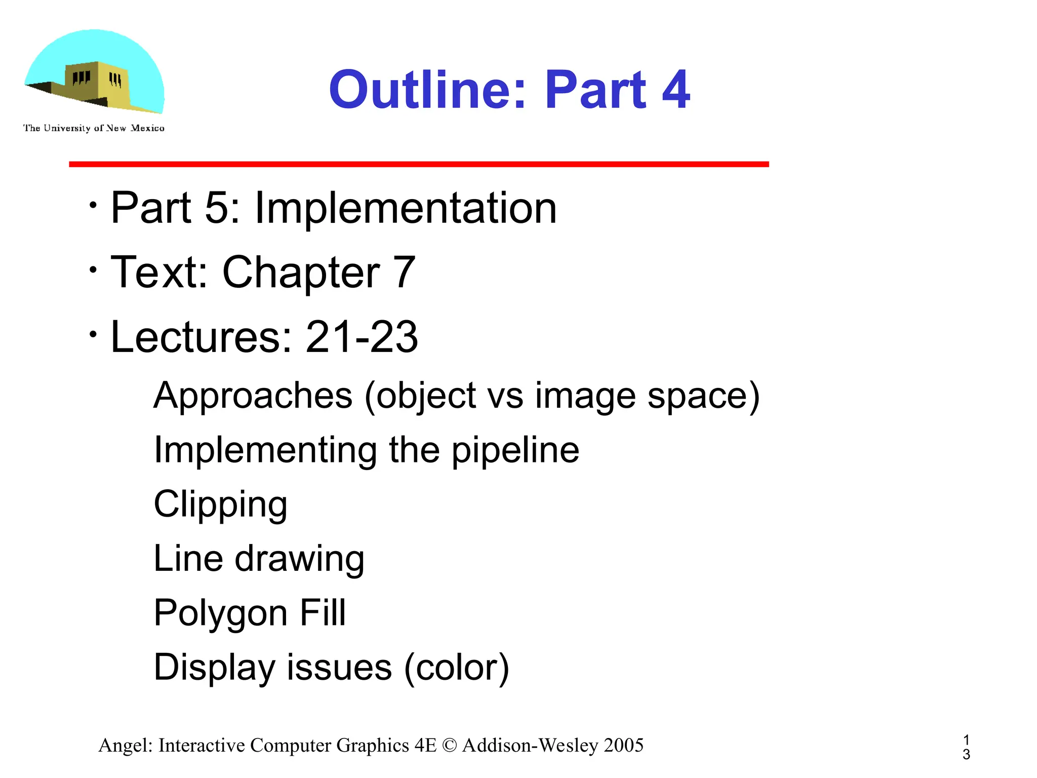 1 3 Angel: Interactive Computer Graphics 4E © Addison-Wesley 2005 Outline: Part 4 • Part 5: Implementation • Text: Chapter 7 • Lectures: 21-23 ­ Approaches (object vs image space) ­ Implementing the pipeline ­ Clipping ­ Line drawing ­ Polygon Fill ­ Display issues (color) 