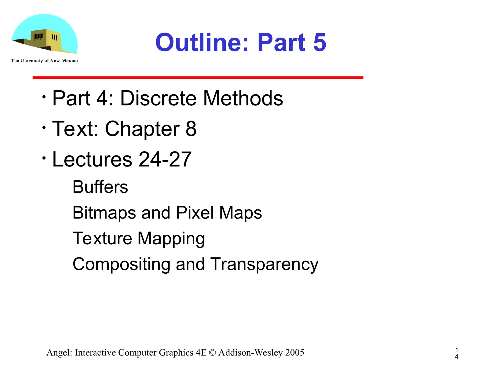 1 4 Angel: Interactive Computer Graphics 4E © Addison-Wesley 2005 Outline: Part 5 • Part 4: Discrete Methods • Text: Chapter 8 • Lectures 24-27 ­ Buffers ­ Bitmaps and Pixel Maps ­ Texture Mapping ­ Compositing and Transparency 