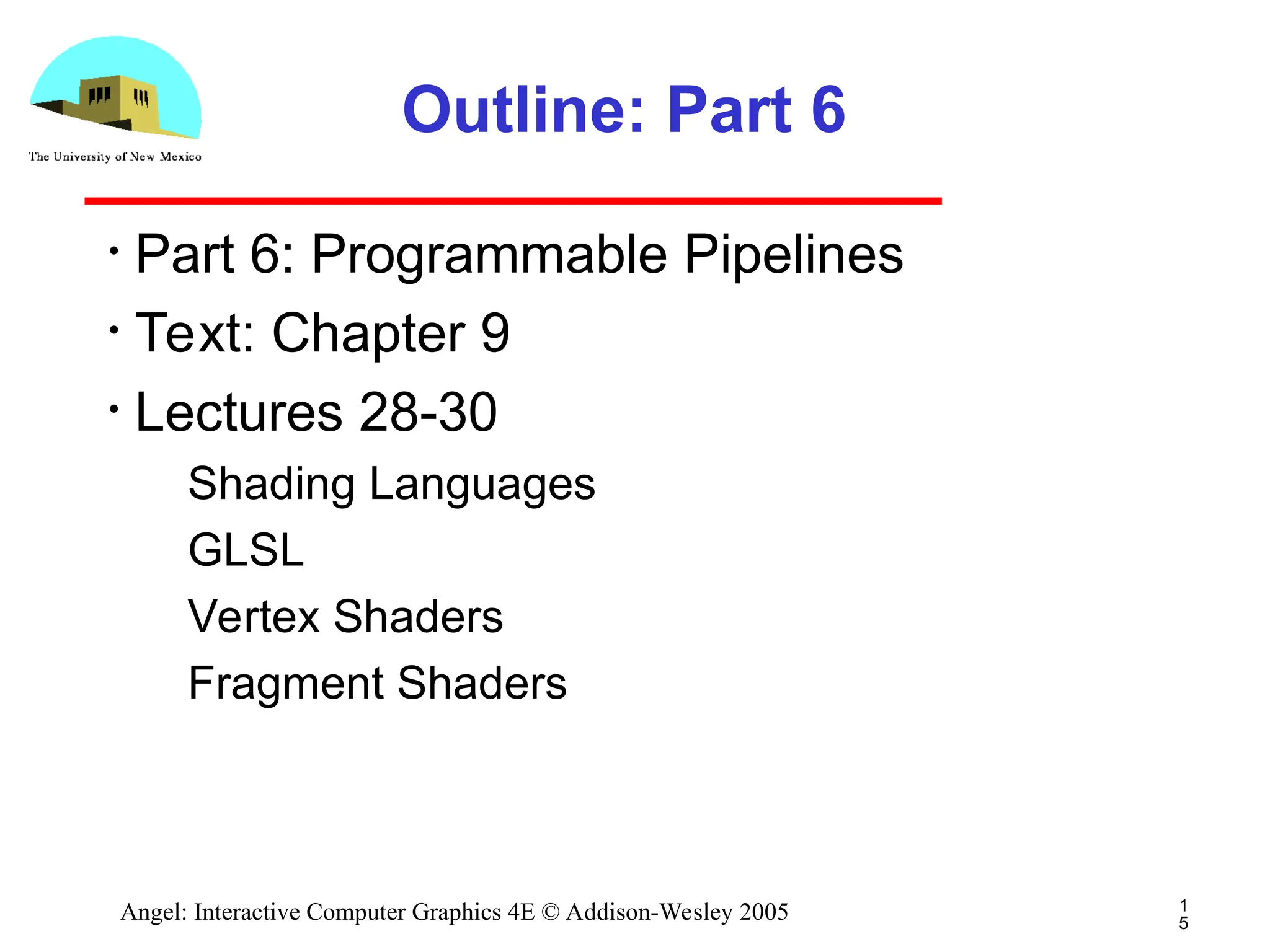 1 5 Angel: Interactive Computer Graphics 4E © Addison-Wesley 2005 Outline: Part 6 • Part 6: Programmable Pipelines • Text: Chapter 9 • Lectures 28-30 ­ Shading Languages ­ GLSL ­ Vertex Shaders ­ Fragment Shaders 
