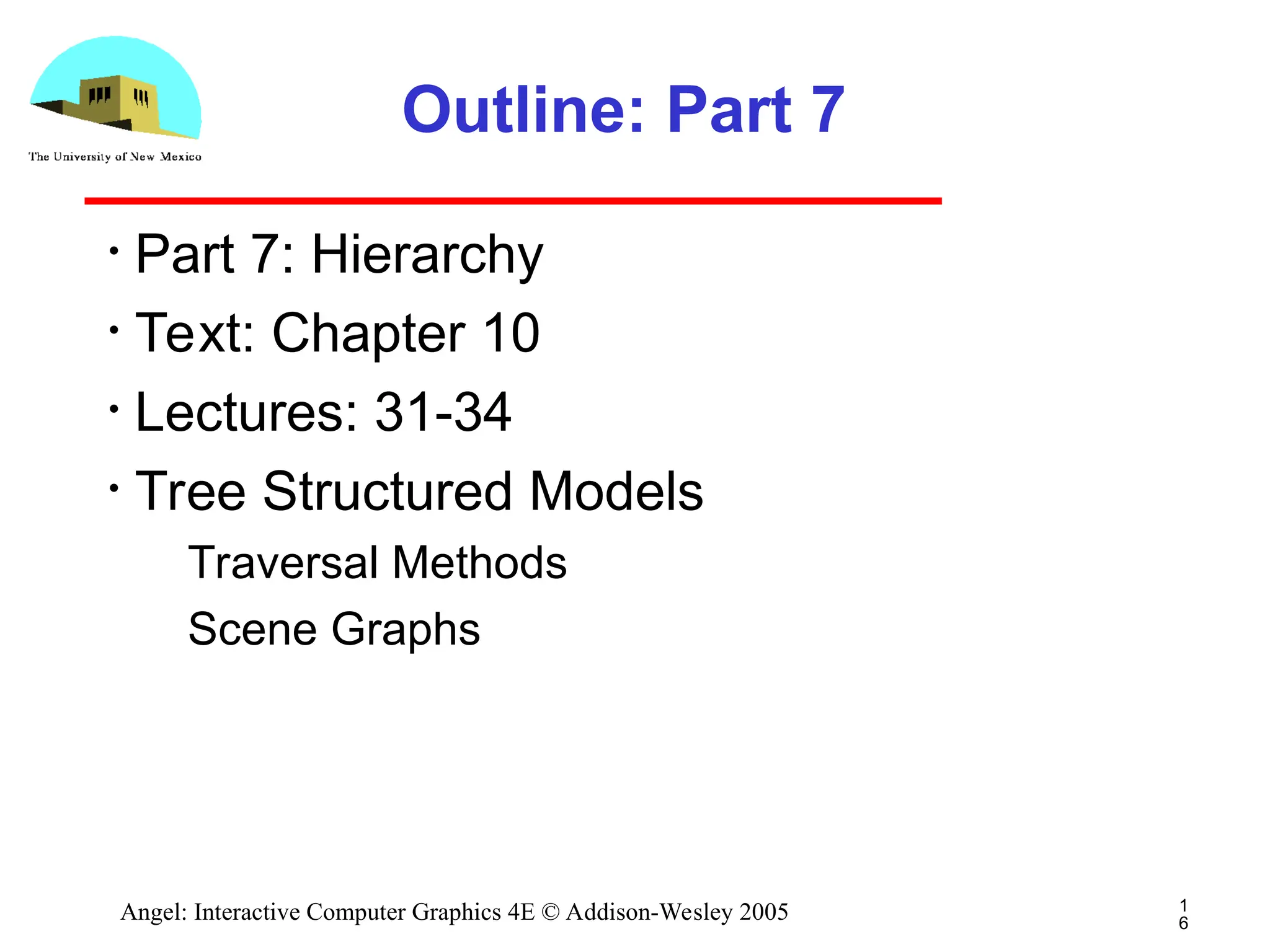 1 6 Angel: Interactive Computer Graphics 4E © Addison-Wesley 2005 Outline: Part 7 • Part 7: Hierarchy • Text: Chapter 10 • Lectures: 31-34 • Tree Structured Models ­ Traversal Methods ­ Scene Graphs 
