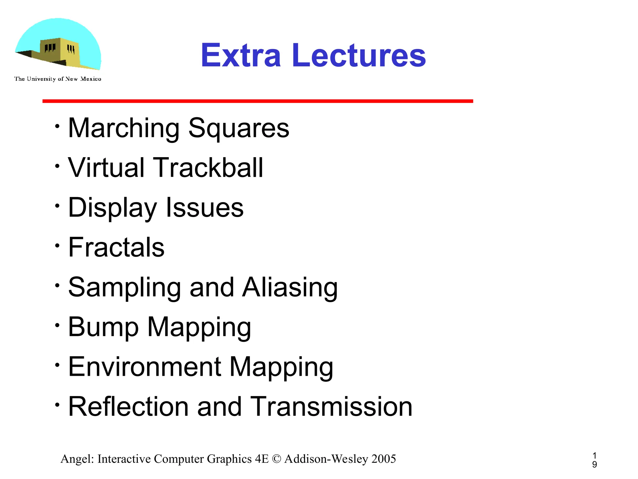 1 9 Angel: Interactive Computer Graphics 4E © Addison-Wesley 2005 Extra Lectures • Marching Squares • Virtual Trackball • Display Issues • Fractals • Sampling and Aliasing • Bump Mapping • Environment Mapping • Reflection and Transmission 