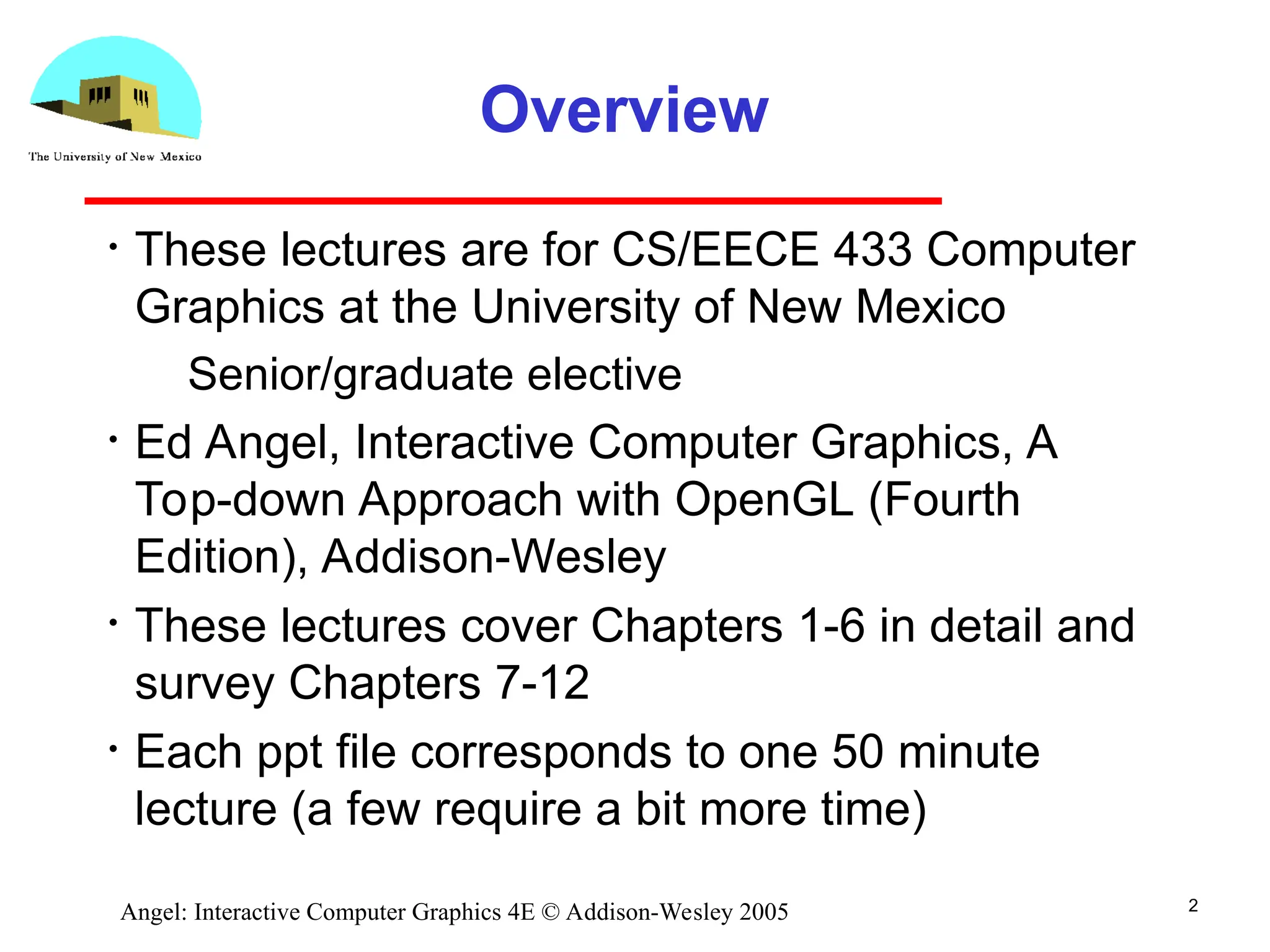 2 Angel: Interactive Computer Graphics 4E © Addison-Wesley 2005 Overview • These lectures are for CS/EECE 433 Computer Graphics at the University of New Mexico ­ Senior/graduate elective • Ed Angel, Interactive Computer Graphics, A Top-down Approach with OpenGL (Fourth Edition), Addison-Wesley • These lectures cover Chapters 1-6 in detail and survey Chapters 7-12 • Each ppt file corresponds to one 50 minute lecture (a few require a bit more time) 
