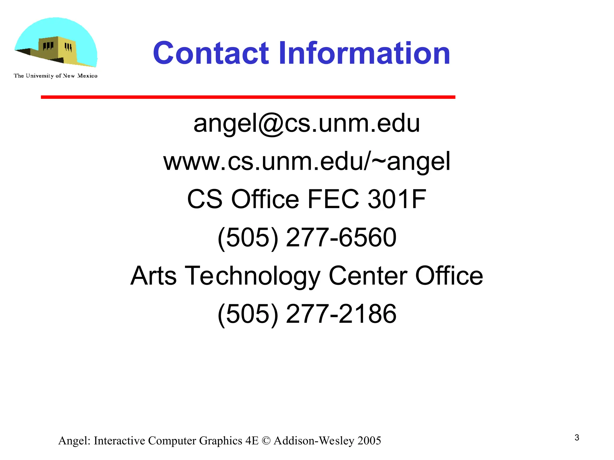 3 Angel: Interactive Computer Graphics 4E © Addison-Wesley 2005 Contact Information angel@cs.unm.edu www.cs.unm.edu/~angel CS Office FEC 301F (505) 277-6560 Arts Technology Center Office (505) 277-2186 