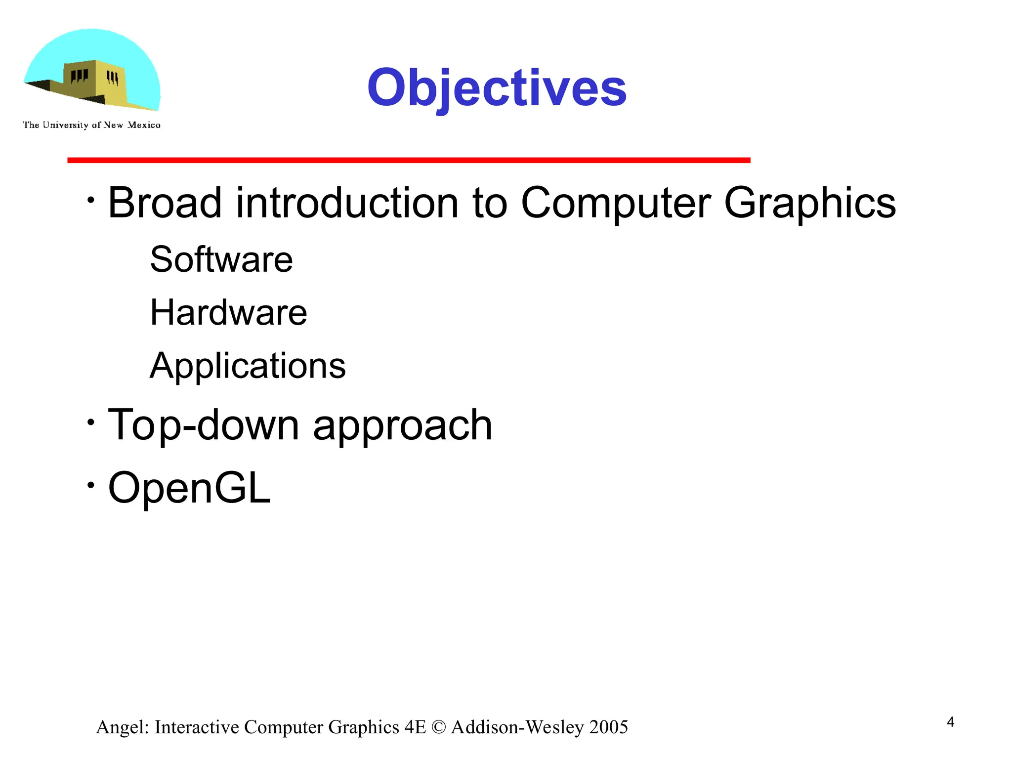 4 Angel: Interactive Computer Graphics 4E © Addison-Wesley 2005 Objectives • Broad introduction to Computer Graphics ­ Software ­ Hardware ­ Applications • Top-down approach • OpenGL 