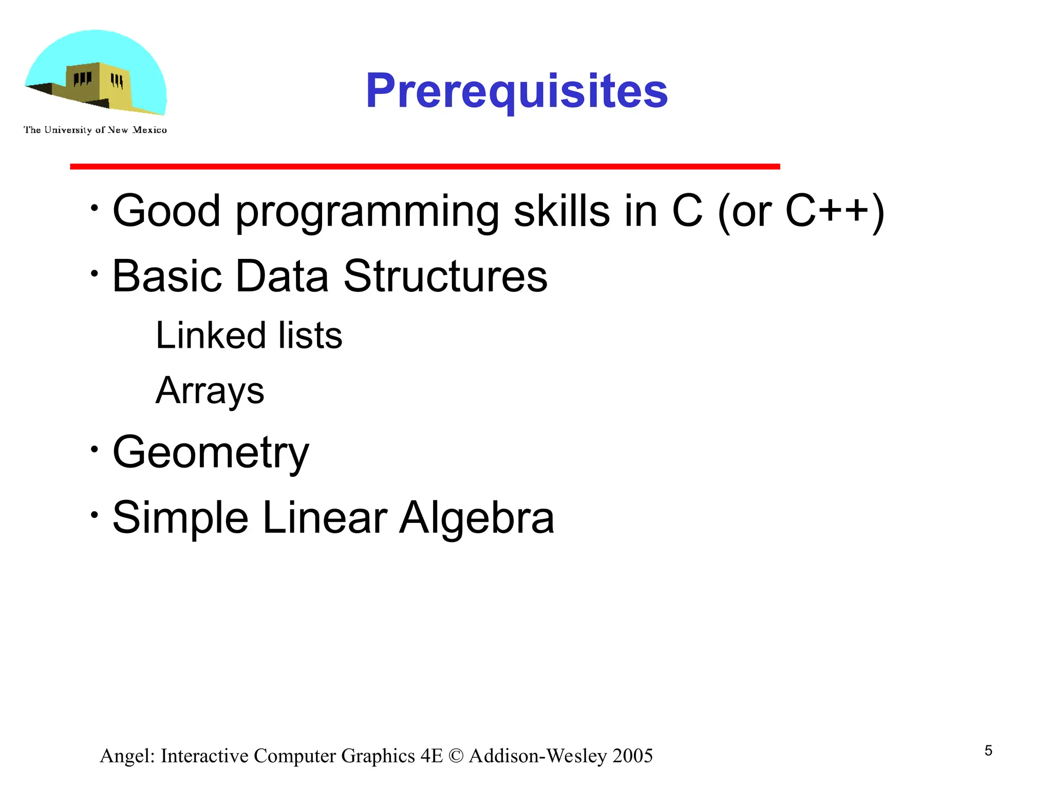 5 Angel: Interactive Computer Graphics 4E © Addison-Wesley 2005 Prerequisites • Good programming skills in C (or C++) • Basic Data Structures ­ Linked lists ­ Arrays • Geometry • Simple Linear Algebra 