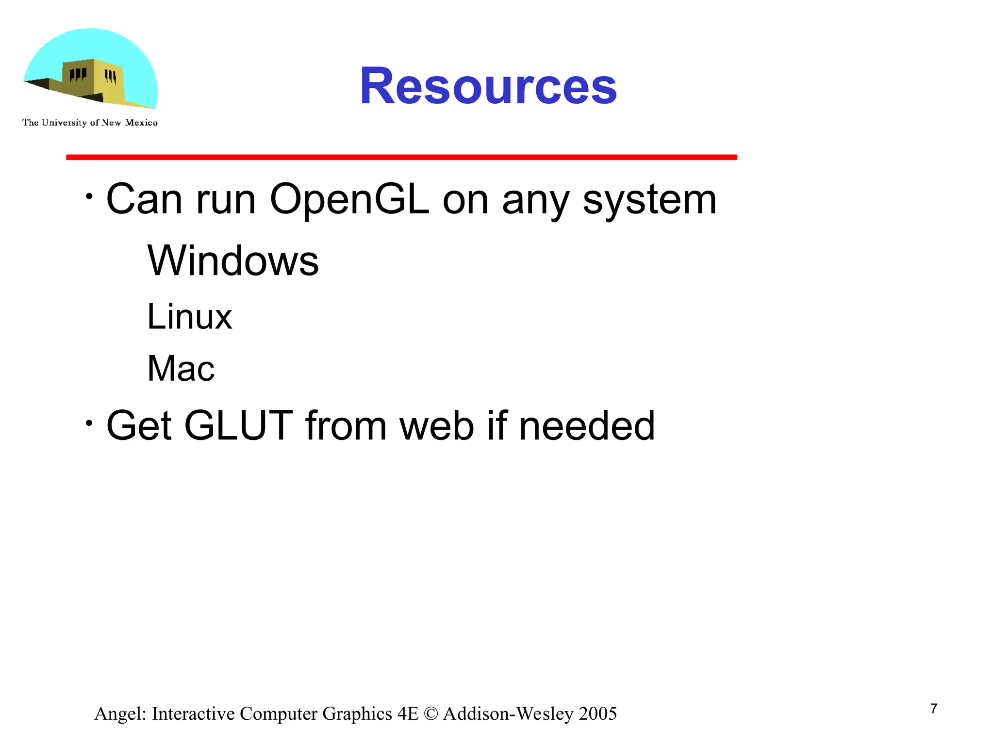 7 Angel: Interactive Computer Graphics 4E © Addison-Wesley 2005 Resources • Can run OpenGL on any system ­ Windows ­ Linux ­ Mac • Get GLUT from web if needed 